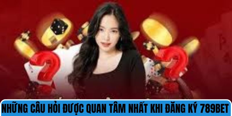 Những câu hỏi được quan tâm nhất khi đăng ký 789bet